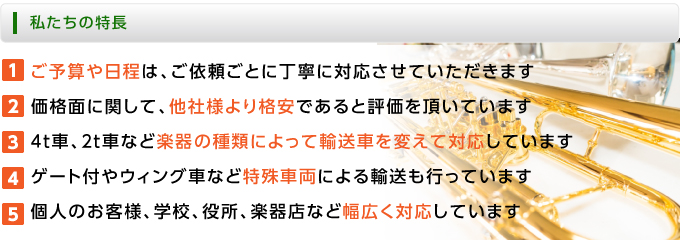 ■私たちの特長
１．ご予算や日程は、ご依頼ごとに丁寧に対応させていただきます
２．価格面に関して、他社様より格安であると評価を頂いています
３．４ｔ車、２ｔ車など楽器の種類によって輸送車を変えて対応しています
４．ゲート付やウィング車など特殊車両による輸送も行っています
５．個人のお客様、学校、役所、楽器店など幅広く対応しています